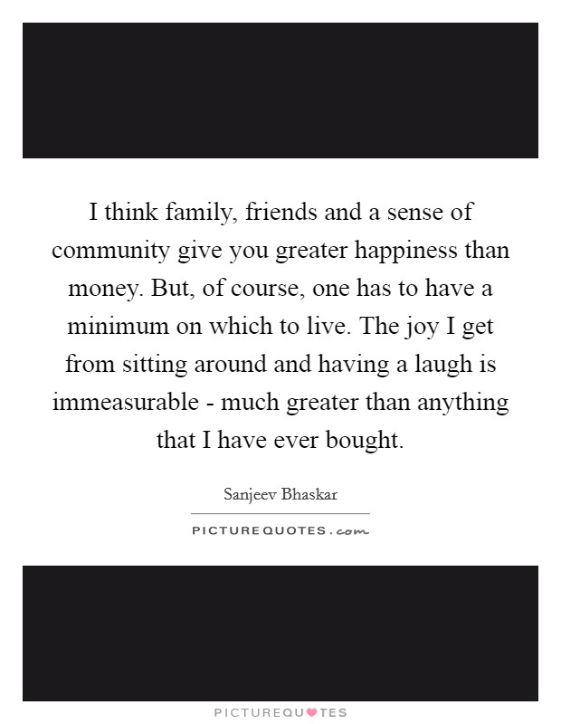I think family, friends and a sense of community give you greater happiness than money. But, of course, one has to have a minimum on which to live. The joy I get from sitting around and having a laugh is immeasurable - much greater than anything that I have ever bought. Picture Quote #1