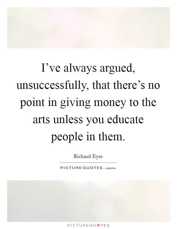 I've always argued, unsuccessfully, that there's no point in giving money to the arts unless you educate people in them. Picture Quote #1
