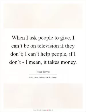When I ask people to give, I can’t be on television if they don’t; I can’t help people, if I don’t - I mean, it takes money Picture Quote #1