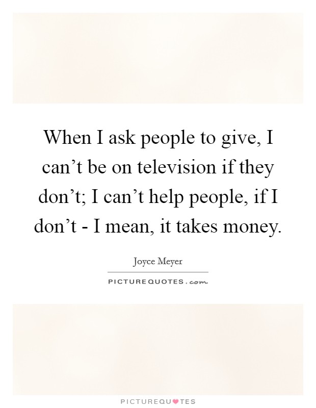 When I ask people to give, I can't be on television if they don't; I can't help people, if I don't - I mean, it takes money. Picture Quote #1