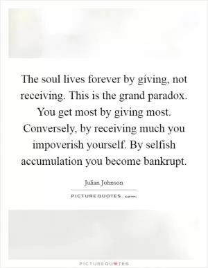 The soul lives forever by giving, not receiving. This is the grand paradox. You get most by giving most. Conversely, by receiving much you impoverish yourself. By selfish accumulation you become bankrupt Picture Quote #1