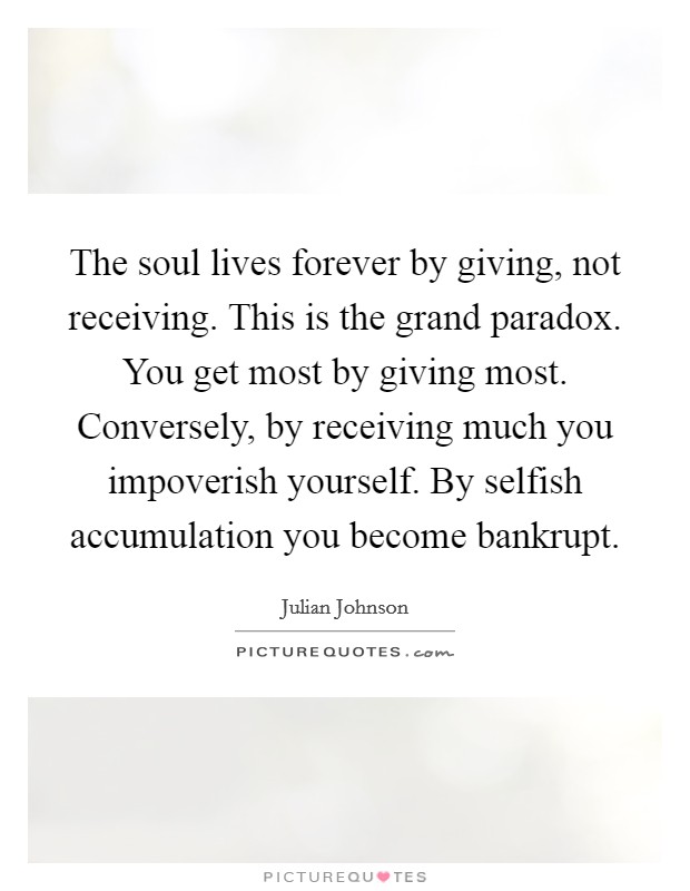 The soul lives forever by giving, not receiving. This is the grand paradox. You get most by giving most. Conversely, by receiving much you impoverish yourself. By selfish accumulation you become bankrupt. Picture Quote #1
