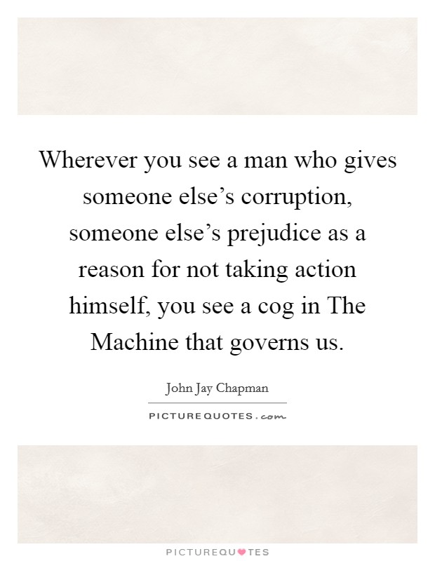 Wherever you see a man who gives someone else's corruption, someone else's prejudice as a reason for not taking action himself, you see a cog in The Machine that governs us. Picture Quote #1