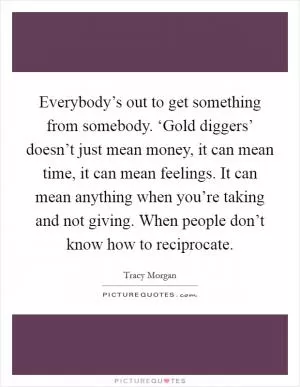 Everybody’s out to get something from somebody. ‘Gold diggers’ doesn’t just mean money, it can mean time, it can mean feelings. It can mean anything when you’re taking and not giving. When people don’t know how to reciprocate Picture Quote #1