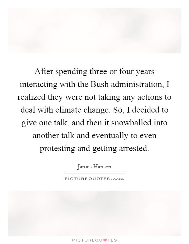 After spending three or four years interacting with the Bush administration, I realized they were not taking any actions to deal with climate change. So, I decided to give one talk, and then it snowballed into another talk and eventually to even protesting and getting arrested Picture Quote #1