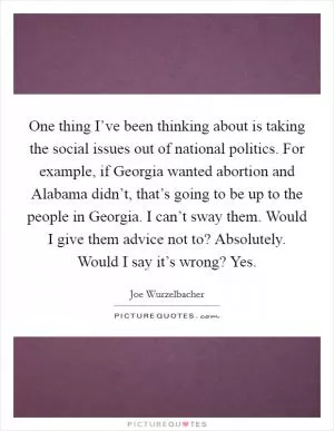One thing I’ve been thinking about is taking the social issues out of national politics. For example, if Georgia wanted abortion and Alabama didn’t, that’s going to be up to the people in Georgia. I can’t sway them. Would I give them advice not to? Absolutely. Would I say it’s wrong? Yes Picture Quote #1