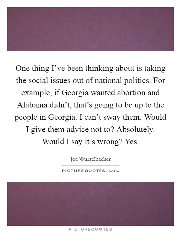 One thing I've been thinking about is taking the social issues out of national politics. For example, if Georgia wanted abortion and Alabama didn't, that's going to be up to the people in Georgia. I can't sway them. Would I give them advice not to? Absolutely. Would I say it's wrong? Yes. Picture Quote #1