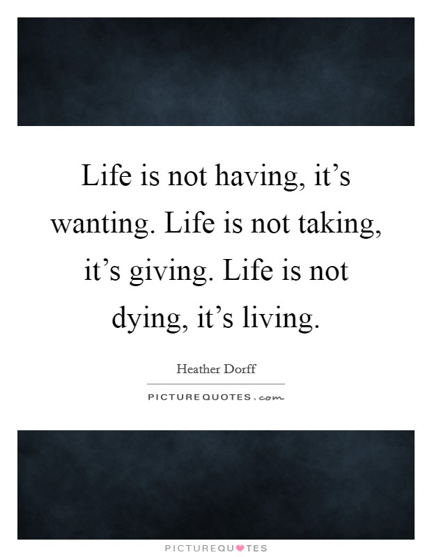 Life is not having, it's wanting. Life is not taking, it's giving. Life is not dying, it's living. Picture Quote #1