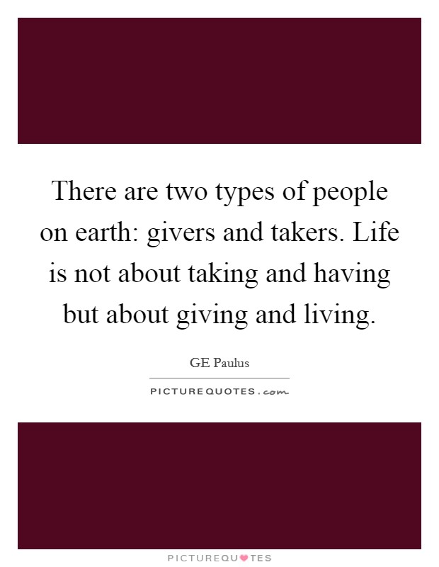 There are two types of people on earth: givers and takers. Life is not about taking and having but about giving and living. Picture Quote #1