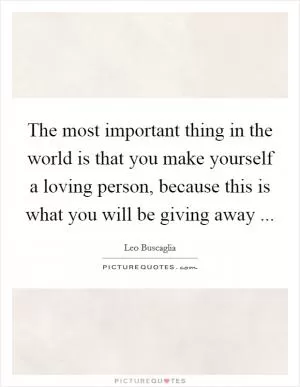 The most important thing in the world is that you make yourself a loving person, because this is what you will be giving away  Picture Quote #1