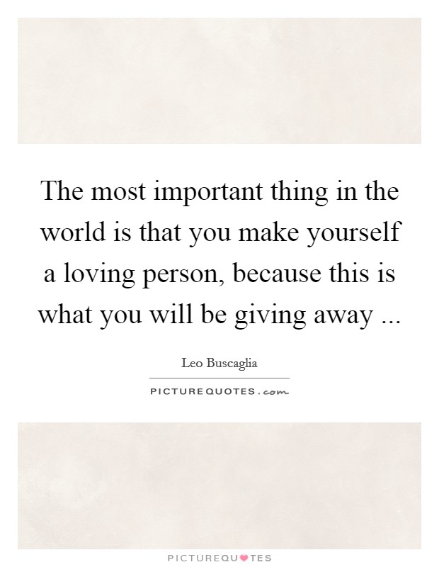 The most important thing in the world is that you make yourself a loving person, because this is what you will be giving away ... Picture Quote #1