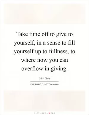 Take time off to give to yourself, in a sense to fill yourself up to fullness, to where now you can overflow in giving Picture Quote #1