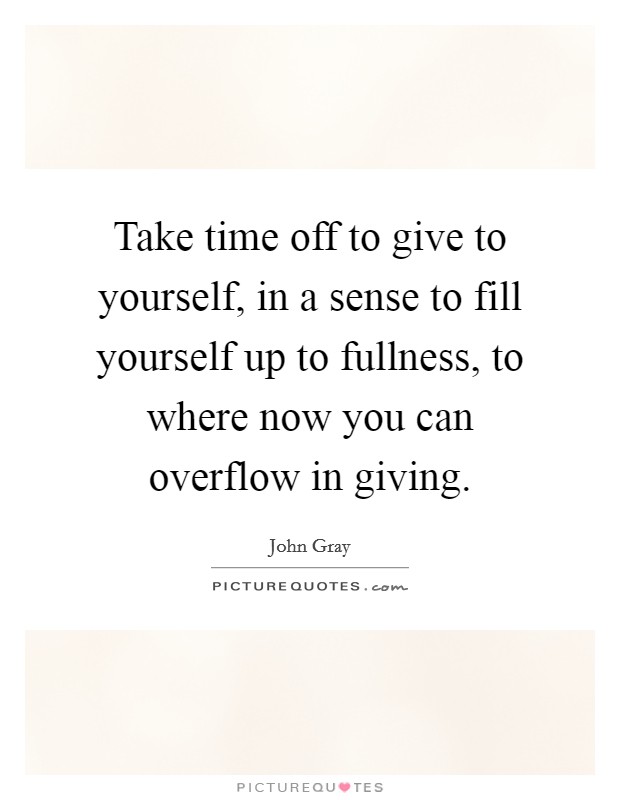 Take time off to give to yourself, in a sense to fill yourself up to fullness, to where now you can overflow in giving. Picture Quote #1
