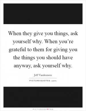 When they give you things, ask yourself why. When you’re grateful to them for giving you the things you should have anyway, ask yourself why Picture Quote #1