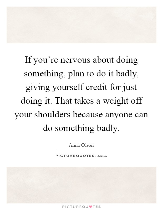 If you're nervous about doing something, plan to do it badly, giving yourself credit for just doing it. That takes a weight off your shoulders because anyone can do something badly. Picture Quote #1