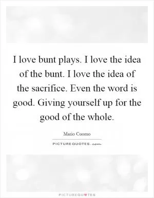 I love bunt plays. I love the idea of the bunt. I love the idea of the sacrifice. Even the word is good. Giving yourself up for the good of the whole Picture Quote #1