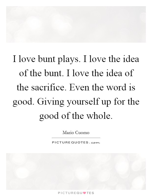 I love bunt plays. I love the idea of the bunt. I love the idea of the sacrifice. Even the word is good. Giving yourself up for the good of the whole. Picture Quote #1