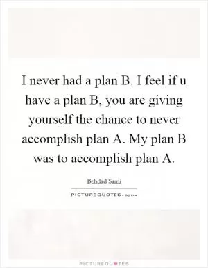 I never had a plan B. I feel if u have a plan B, you are giving yourself the chance to never accomplish plan A. My plan B was to accomplish plan A Picture Quote #1