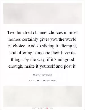 Two hundred channel choices in most homes certainly gives you the world of choice. And so slicing it, dicing it, and offering someone their favorite thing - by the way, if it’s not good enough, make it yourself and post it Picture Quote #1