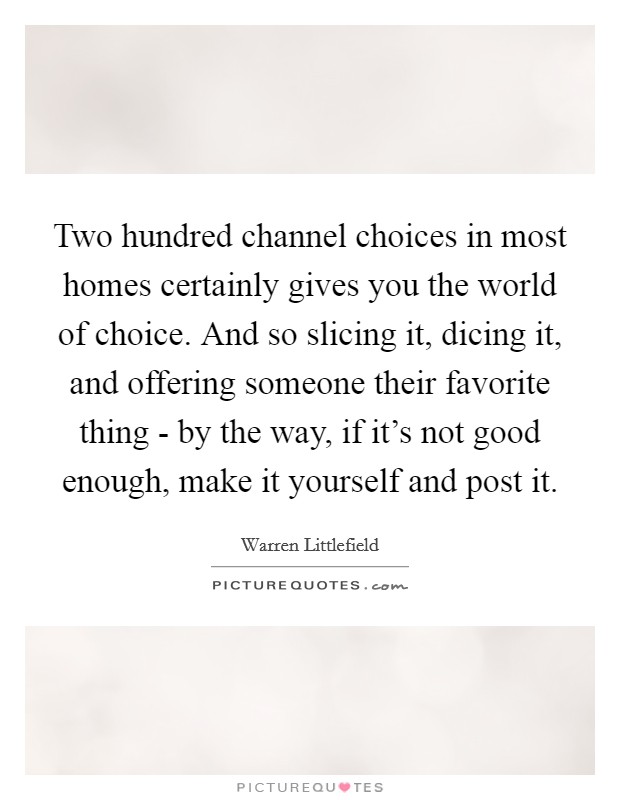 Two hundred channel choices in most homes certainly gives you the world of choice. And so slicing it, dicing it, and offering someone their favorite thing - by the way, if it's not good enough, make it yourself and post it. Picture Quote #1