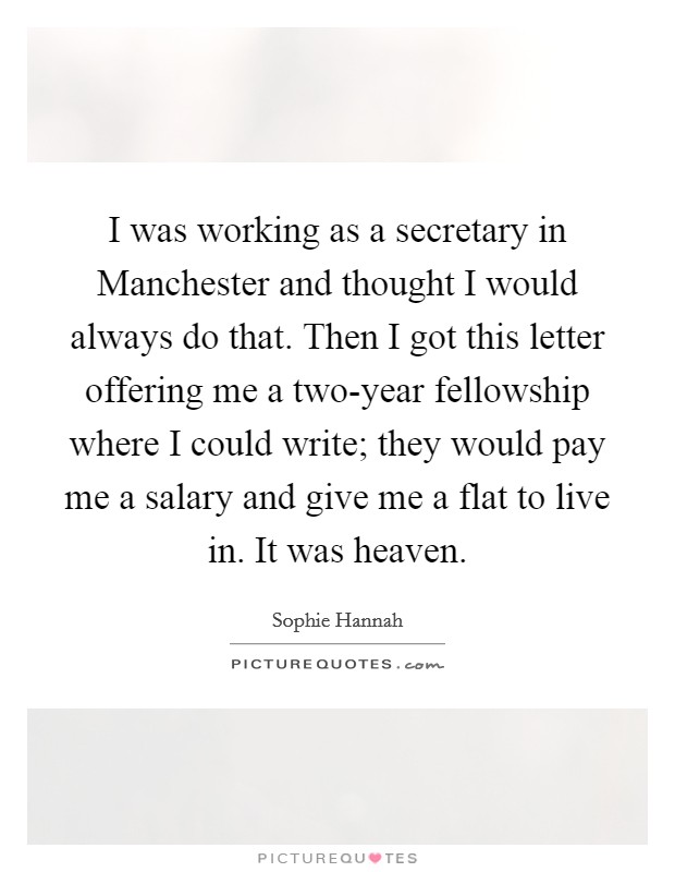 I was working as a secretary in Manchester and thought I would always do that. Then I got this letter offering me a two-year fellowship where I could write; they would pay me a salary and give me a flat to live in. It was heaven. Picture Quote #1