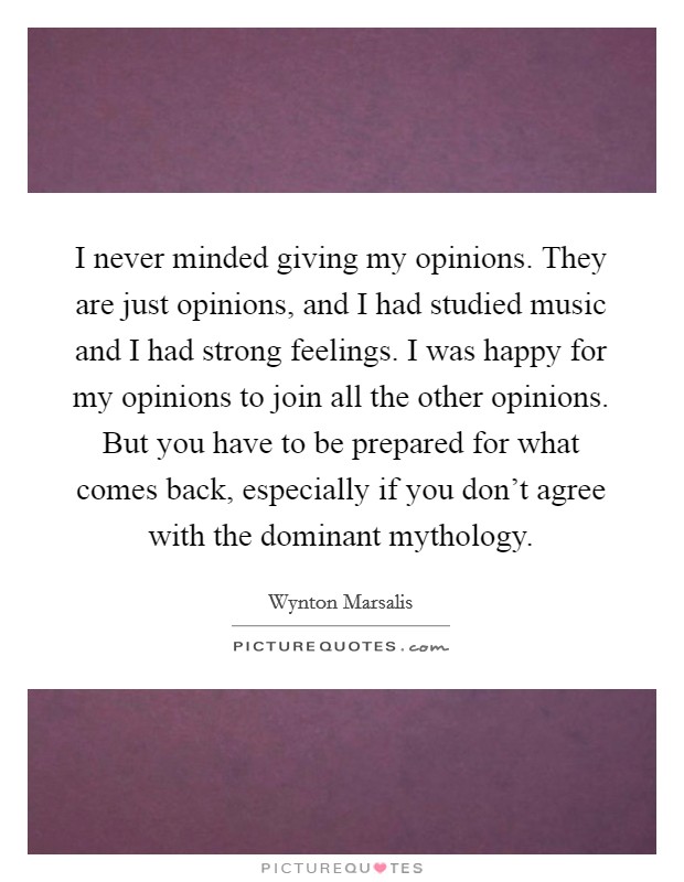 I never minded giving my opinions. They are just opinions, and I had studied music and I had strong feelings. I was happy for my opinions to join all the other opinions. But you have to be prepared for what comes back, especially if you don't agree with the dominant mythology. Picture Quote #1