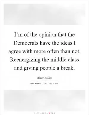 I’m of the opinion that the Democrats have the ideas I agree with more often than not. Reenergizing the middle class and giving people a break Picture Quote #1