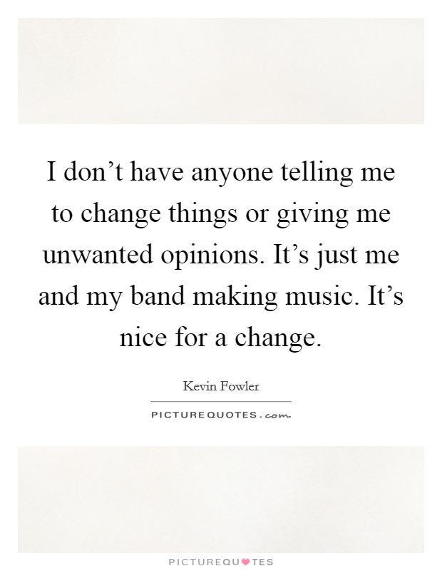 I don't have anyone telling me to change things or giving me unwanted opinions. It's just me and my band making music. It's nice for a change. Picture Quote #1