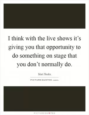 I think with the live shows it’s giving you that opportunity to do something on stage that you don’t normally do Picture Quote #1