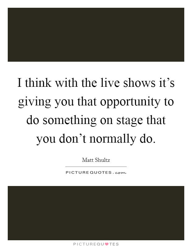 I think with the live shows it's giving you that opportunity to do something on stage that you don't normally do. Picture Quote #1