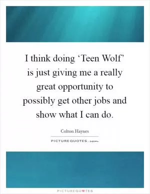 I think doing ‘Teen Wolf’ is just giving me a really great opportunity to possibly get other jobs and show what I can do Picture Quote #1