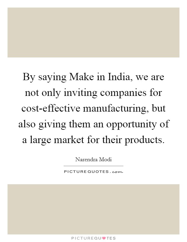 By saying Make in India, we are not only inviting companies for cost-effective manufacturing, but also giving them an opportunity of a large market for their products. Picture Quote #1