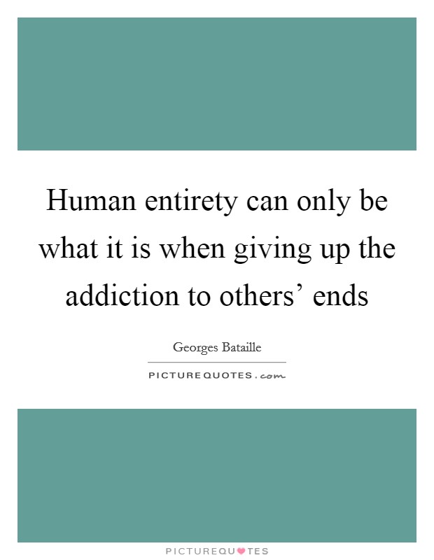 Human entirety can only be what it is when giving up the addiction to others' ends Picture Quote #1