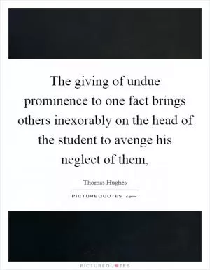 The giving of undue prominence to one fact brings others inexorably on the head of the student to avenge his neglect of them, Picture Quote #1