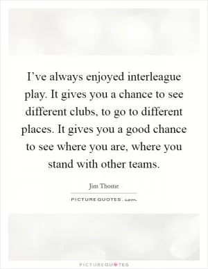 I’ve always enjoyed interleague play. It gives you a chance to see different clubs, to go to different places. It gives you a good chance to see where you are, where you stand with other teams Picture Quote #1