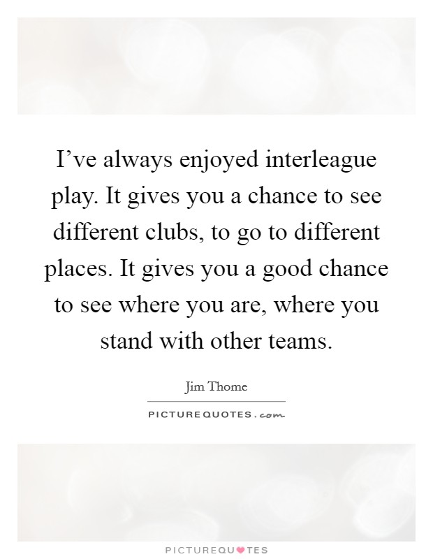 I've always enjoyed interleague play. It gives you a chance to see different clubs, to go to different places. It gives you a good chance to see where you are, where you stand with other teams. Picture Quote #1