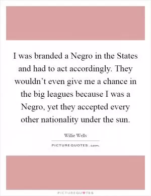I was branded a Negro in the States and had to act accordingly. They wouldn’t even give me a chance in the big leagues because I was a Negro, yet they accepted every other nationality under the sun Picture Quote #1