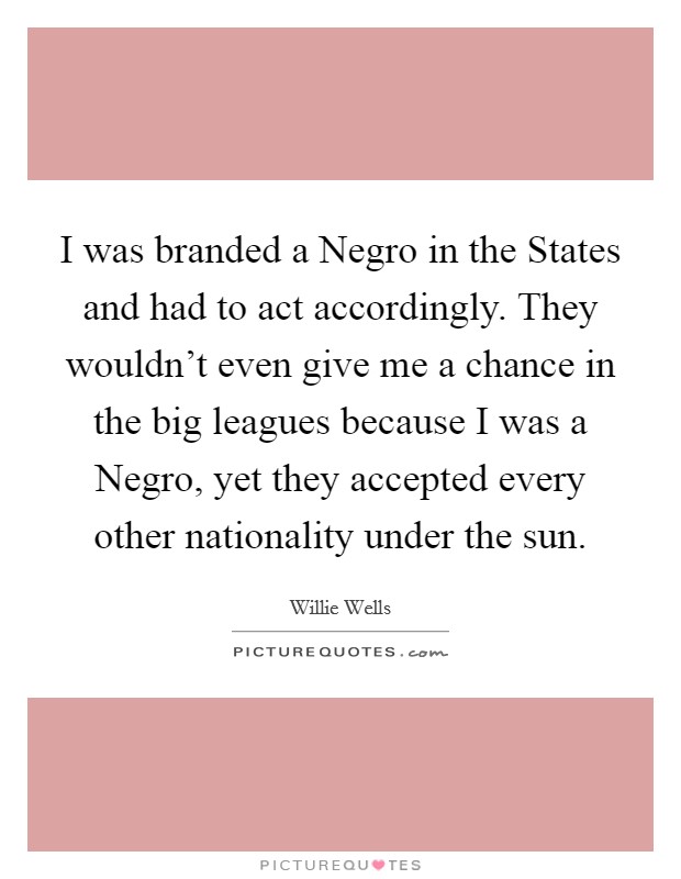 I was branded a Negro in the States and had to act accordingly. They wouldn't even give me a chance in the big leagues because I was a Negro, yet they accepted every other nationality under the sun. Picture Quote #1