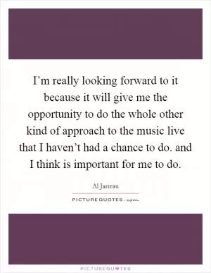 I’m really looking forward to it because it will give me the opportunity to do the whole other kind of approach to the music live that I haven’t had a chance to do. and I think is important for me to do Picture Quote #1