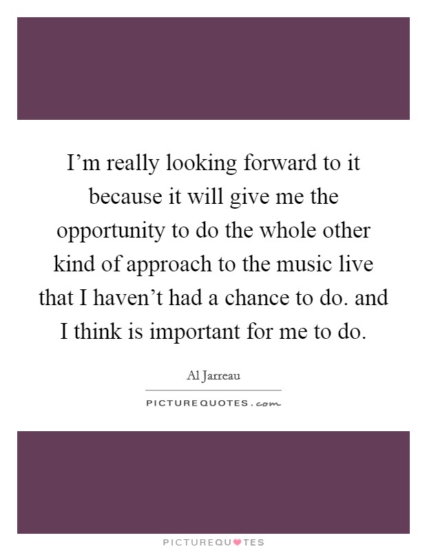 I'm really looking forward to it because it will give me the opportunity to do the whole other kind of approach to the music live that I haven't had a chance to do. and I think is important for me to do. Picture Quote #1