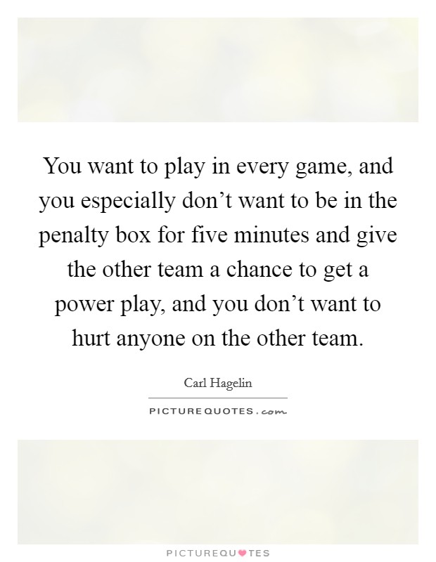 You want to play in every game, and you especially don't want to be in the penalty box for five minutes and give the other team a chance to get a power play, and you don't want to hurt anyone on the other team. Picture Quote #1