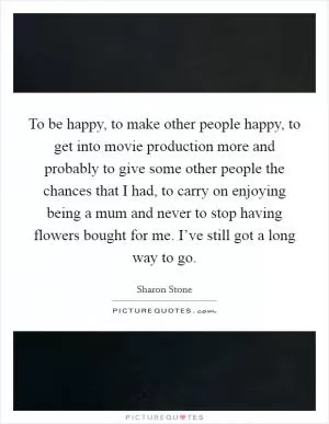 To be happy, to make other people happy, to get into movie production more and probably to give some other people the chances that I had, to carry on enjoying being a mum and never to stop having flowers bought for me. I’ve still got a long way to go Picture Quote #1