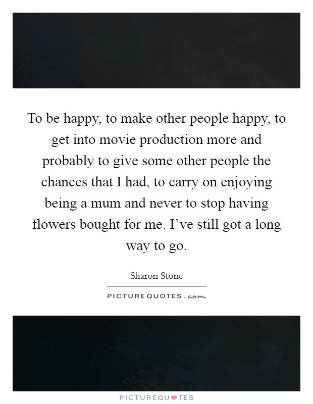 To be happy, to make other people happy, to get into movie production more and probably to give some other people the chances that I had, to carry on enjoying being a mum and never to stop having flowers bought for me. I've still got a long way to go. Picture Quote #1