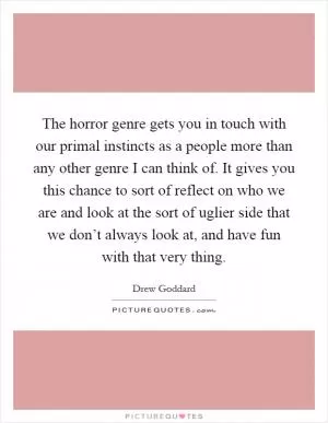 The horror genre gets you in touch with our primal instincts as a people more than any other genre I can think of. It gives you this chance to sort of reflect on who we are and look at the sort of uglier side that we don’t always look at, and have fun with that very thing Picture Quote #1