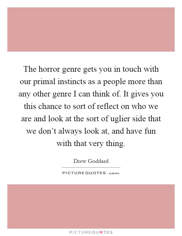 The horror genre gets you in touch with our primal instincts as a people more than any other genre I can think of. It gives you this chance to sort of reflect on who we are and look at the sort of uglier side that we don't always look at, and have fun with that very thing. Picture Quote #1