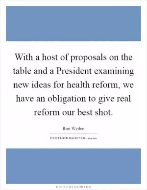 With a host of proposals on the table and a President examining new ideas for health reform, we have an obligation to give real reform our best shot Picture Quote #1