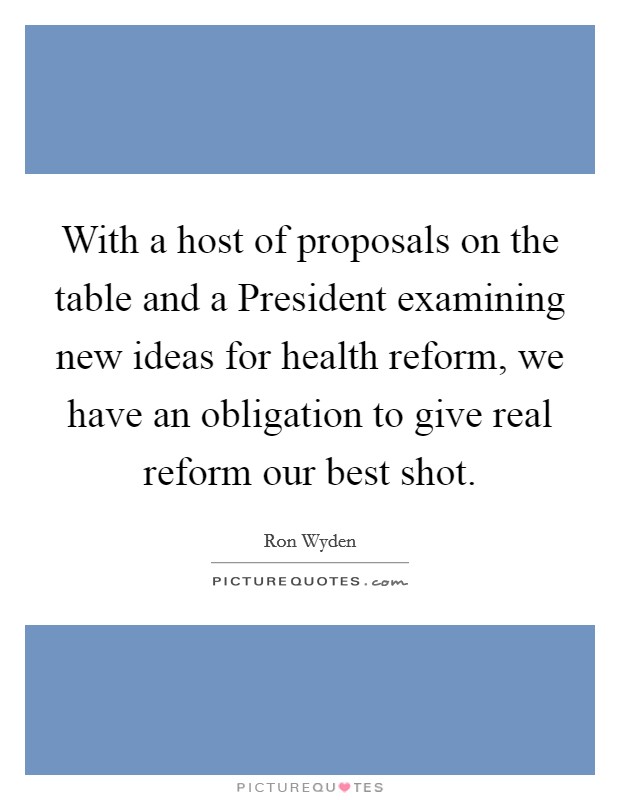 With a host of proposals on the table and a President examining new ideas for health reform, we have an obligation to give real reform our best shot. Picture Quote #1