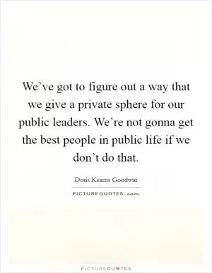 We’ve got to figure out a way that we give a private sphere for our public leaders. We’re not gonna get the best people in public life if we don’t do that Picture Quote #1
