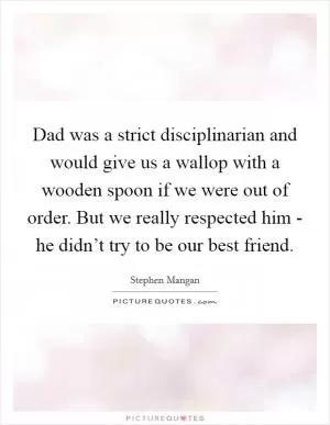 Dad was a strict disciplinarian and would give us a wallop with a wooden spoon if we were out of order. But we really respected him - he didn’t try to be our best friend Picture Quote #1