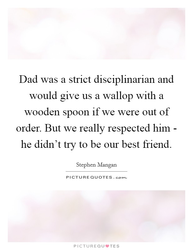 Dad was a strict disciplinarian and would give us a wallop with a wooden spoon if we were out of order. But we really respected him - he didn't try to be our best friend. Picture Quote #1
